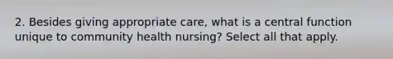 2. Besides giving appropriate care, what is a central function unique to community health nursing? Select all that apply.