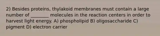 2) Besides proteins, thylakoid membranes must contain a large number of ________ molecules in the reaction centers in order to harvest light energy. A) phospholipid B) oligosaccharide C) pigment D) electron carrier