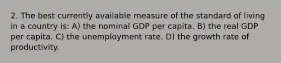 2. The best currently available measure of the standard of living in a country is: A) the nominal GDP per capita. B) the real GDP per capita. C) the unemployment rate. D) the growth rate of productivity.