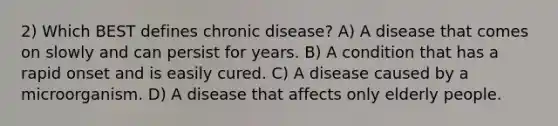 2) Which BEST defines chronic disease? A) A disease that comes on slowly and can persist for years. B) A condition that has a rapid onset and is easily cured. C) A disease caused by a microorganism. D) A disease that affects only elderly people.