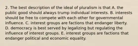 2. The best description of the ideal of pluralism is that A. the public good should always trump individual interests. B. interests should be free to compete with each other for governmental influence. C. interest groups are factions that endanger liberty. D. democracy is best served by legalizing but regulating the influence of interest groups. E. interest groups are factions that endanger political and economic equality.