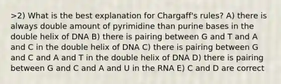 >2) What is the best explanation for Chargaff's rules? A) there is always double amount of pyrimidine than purine bases in the double helix of DNA B) there is pairing between G and T and A and C in the double helix of DNA C) there is pairing between G and C and A and T in the double helix of DNA D) there is pairing between G and C and A and U in the RNA E) C and D are correct