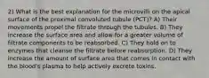 2) What is the best explanation for the microvilli on the apical surface of the proximal convoluted tubule (PCT)? A) Their movements propel the filtrate through the tubules. B) They increase the surface area and allow for a greater volume of filtrate components to be reabsorbed. C) They hold on to enzymes that cleanse the filtrate before reabsorption. D) They increase the amount of surface area that comes in contact with the blood's plasma to help actively excrete toxins.