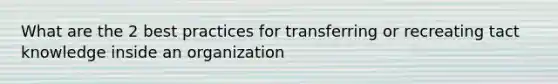 What are the 2 best practices for transferring or recreating tact knowledge inside an organization