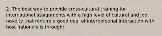 2. The best way to provide cross-cultural training for international assignments with a high level of cultural and job novelty that require a good deal of interpersonal interaction with host nationals is through: