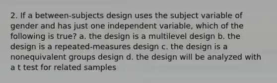 2. If a between-subjects design uses the subject variable of gender and has just one independent variable, which of the following is true? a. the design is a multilevel design b. the design is a repeated-measures design c. the design is a nonequivalent groups design d. the design will be analyzed with a t test for related samples