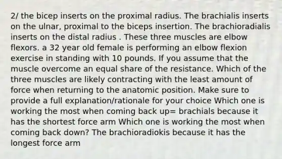 2/ the bicep inserts on the proximal radius. The brachialis inserts on the ulnar, proximal to the biceps insertion. The brachioradialis inserts on the distal radius . These three muscles are elbow flexors. a 32 year old female is performing an elbow flexion exercise in standing with 10 pounds. If you assume that the muscle overcome an equal share of the resistance. Which of the three muscles are likely contracting with the least amount of force when returning to the anatomic position. Make sure to provide a full explanation/rationale for your choice Which one is working the most when coming back up= brachials because it has the shortest force arm Which one is working the most when coming back down? The brachioradiokis because it has the longest force arm