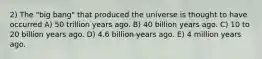 2) The "big bang" that produced the universe is thought to have occurred A) 50 trillion years ago. B) 40 billion years ago. C) 10 to 20 billion years ago. D) 4.6 billion years ago. E) 4 million years ago.