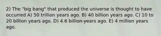 2) The "big bang" that produced the universe is thought to have occurred A) 50 trillion years ago. B) 40 billion years ago. C) 10 to 20 billion years ago. D) 4.6 billion years ago. E) 4 million years ago.