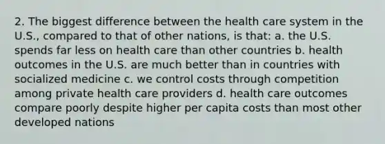 2. The biggest difference between the health care system in the U.S., compared to that of other nations, is that: a. the U.S. spends far less on health care than other countries b. health outcomes in the U.S. are much better than in countries with socialized medicine c. we control costs through competition among private health care providers d. health care outcomes compare poorly despite higher per capita costs than most other developed nations