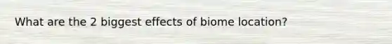 What are the 2 biggest effects of biome location?