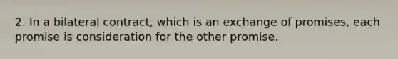 2. In a bilateral contract, which is an exchange of promises, each promise is consideration for the other promise.