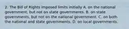 2. The Bill of Rights imposed limits initially A. on the national government, but not on state governments. B. on state governments, but not on the national government. C. on both the national and state governments. D. on local governments.