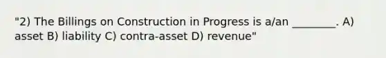 "2) The Billings on Construction in Progress is a/an ________. A) asset B) liability C) contra-asset D) revenue"