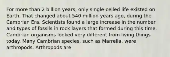 For more than 2 billion years, only single-celled life existed on Earth. That changed about 540 million years ago, during the Cambrian Era. Scientists found a large increase in the number and types of fossils in rock layers that formed during this time. Cambrian organisms looked very different from living things today. Many Cambrian species, such as Marrella, were arthropods. Arthropods are