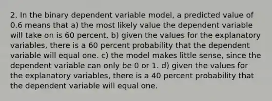 2. In the binary dependent variable model, a predicted value of 0.6 means that a) the most likely value the dependent variable will take on is 60 percent. b) given the values for the explanatory variables, there is a 60 percent probability that the dependent variable will equal one. c) the model makes little sense, since the dependent variable can only be 0 or 1. d) given the values for the explanatory variables, there is a 40 percent probability that the dependent variable will equal one.