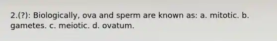 2.(?): Biologically, ova and sperm are known as: a. mitotic. b. gametes. c. meiotic. d. ovatum.