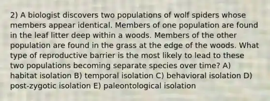 2) A biologist discovers two populations of wolf spiders whose members appear identical. Members of one population are found in the leaf litter deep within a woods. Members of the other population are found in the grass at the edge of the woods. What type of reproductive barrier is the most likely to lead to these two populations becoming separate species over time? A) habitat isolation B) temporal isolation C) behavioral isolation D) post-zygotic isolation E) paleontological isolation