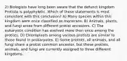 2) Biologists have long been aware that the defunct kingdom Protista is polyphyletic. Which of these statements is most consistent with this conclusion? A) Many species within this kingdom were once classified as monerans. B) Animals, plants, and fungi arose from different protist ancestors. C) The eukaryotic condition has evolved more than once among the protists. D) Chloroplasts among various protists are similar to those found in prokaryotes. E) Some protists, all animals, and all fungi share a protist common ancestor, but these protists, animals, and fungi are currently assigned to three different kingdoms.