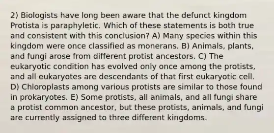 2) Biologists have long been aware that the defunct kingdom Protista is paraphyletic. Which of these statements is both true and consistent with this conclusion? A) Many species within this kingdom were once classified as monerans. B) Animals, plants, and fungi arose from different protist ancestors. C) The eukaryotic condition has evolved only once among the protists, and all eukaryotes are descendants of that first eukaryotic cell. D) Chloroplasts among various protists are similar to those found in prokaryotes. E) Some protists, all animals, and all fungi share a protist common ancestor, but these protists, animals, and fungi are currently assigned to three different kingdoms.