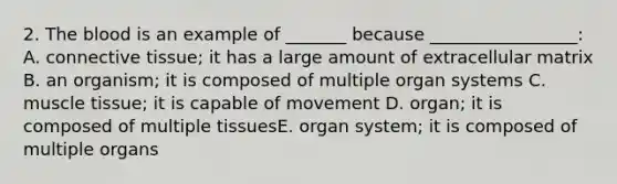 2. The blood is an example of _______ because _________________: A. connective tissue; it has a large amount of extracellular matrix B. an organism; it is composed of multiple organ systems C. muscle tissue; it is capable of movement D. organ; it is composed of multiple tissuesE. organ system; it is composed of multiple organs