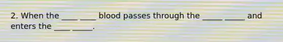 2. When the ____ ____ blood passes through the _____ _____ and enters the ____ _____.