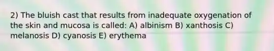 2) The bluish cast that results from inadequate oxygenation of the skin and mucosa is called: A) albinism B) xanthosis C) melanosis D) cyanosis E) erythema