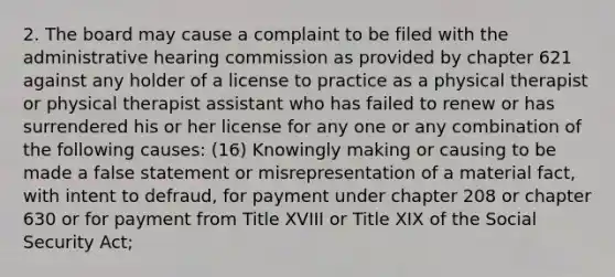 2. The board may cause a complaint to be filed with the administrative hearing commission as provided by chapter 621 against any holder of a license to practice as a physical therapist or physical therapist assistant who has failed to renew or has surrendered his or her license for any one or any combination of the following causes: (16) Knowingly making or causing to be made a false statement or misrepresentation of a material fact, with intent to defraud, for payment under chapter 208 or chapter 630 or for payment from Title XVIII or Title XIX of the Social Security Act;