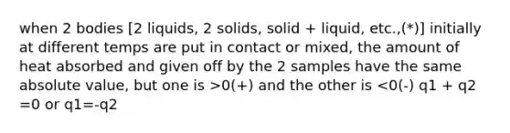 when 2 bodies [2 liquids, 2 solids, solid + liquid, etc.,(*)] initially at different temps are put in contact or mixed, the amount of heat absorbed and given off by the 2 samples have the same <a href='https://www.questionai.com/knowledge/kbbTh4ZPeb-absolute-value' class='anchor-knowledge'>absolute value</a>, but one is >0(+) and the other is <0(-) q1 + q2 =0 or q1=-q2