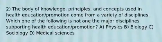 2) The body of knowledge, principles, and concepts used in health education/promotion come from a variety of disciplines. Which one of the following is not one the major disciplines supporting health education/promotion? A) Physics B) Biology C) Sociology D) Medical sciences