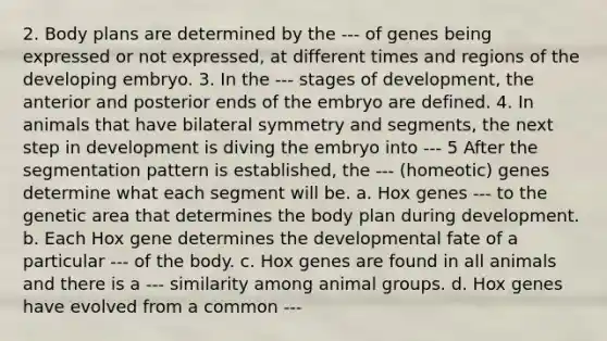 2. Body plans are determined by the --- of genes being expressed or not expressed, at different times and regions of the developing embryo. 3. In the --- stages of development, the anterior and posterior ends of the embryo are defined. 4. In animals that have bilateral symmetry and segments, the next step in development is diving the embryo into --- 5 After the segmentation pattern is established, the --- (homeotic) genes determine what each segment will be. a. Hox genes --- to the genetic area that determines the body plan during development. b. Each Hox gene determines the developmental fate of a particular --- of the body. c. Hox genes are found in all animals and there is a --- similarity among animal groups. d. Hox genes have evolved from a common ---