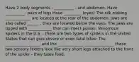 Have 2 body segments - __________ - and abdomen. Have __________- pairs of legs Have _________ (eyes) The silk making _____________ are located at the rear of the abdomen. Jaws are also called ______ , they are located below the eyes. The jaws are tipped with ____________ that can inject poison. Venomous Spiders in the U.S. - there are two types of spiders in the United States that can give severe or even fatal bites: The __________________ and the _____________ _______________ these two sensory feelers look like very short legs attached to the front of the spider - they taste food.