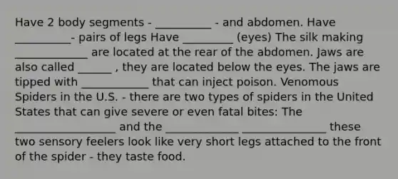 Have 2 body segments - __________ - and abdomen. Have __________- pairs of legs Have _________ (eyes) The silk making _____________ are located at the rear of the abdomen. Jaws are also called ______ , they are located below the eyes. The jaws are tipped with ____________ that can inject poison. Venomous Spiders in the U.S. - there are two types of spiders in the United States that can give severe or even fatal bites: The __________________ and the _____________ _______________ these two sensory feelers look like very short legs attached to the front of the spider - they taste food.