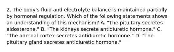 2. The body's fluid and electrolyte balance is maintained partially by hormonal regulation. Which of the following statements shows an understanding of this mechanism? A. "The pituitary secretes aldosterone." B. "The kidneys secrete antidiuretic hormone." C. "The adrenal cortex secretes antidiuretic hormone." D. "The pituitary gland secretes antidiuretic hormone."