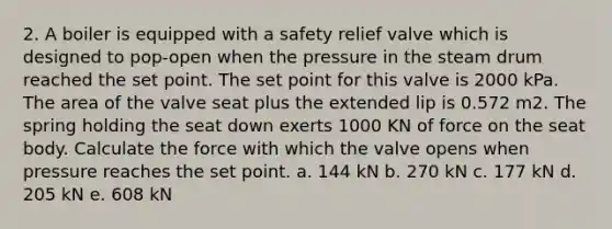 2. A boiler is equipped with a safety relief valve which is designed to pop-open when the pressure in the steam drum reached the set point. The set point for this valve is 2000 kPa. The area of the valve seat plus the extended lip is 0.572 m2. The spring holding the seat down exerts 1000 KN of force on the seat body. Calculate the force with which the valve opens when pressure reaches the set point. a. 144 kN b. 270 kN c. 177 kN d. 205 kN e. 608 kN