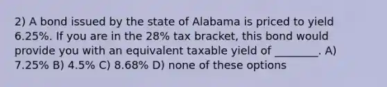 2) A bond issued by the state of Alabama is priced to yield 6.25%. If you are in the 28% tax bracket, this bond would provide you with an equivalent taxable yield of ________. A) 7.25% B) 4.5% C) 8.68% D) none of these options