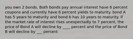 you own 2 bonds, Both bonds pay annual interest have 6 percent coupons and currently have 6 percent yields to maturity. bond A has 5 years to maturity and bond b has 10 years to maturity. if the market rate of interest rises unexpectadly to 7 percent, the price of Bond A will decline by ____ percent and the price of Bond B will decline by ___ percent