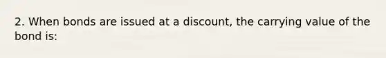 2. When bonds are issued at a discount, the carrying value of the bond is: