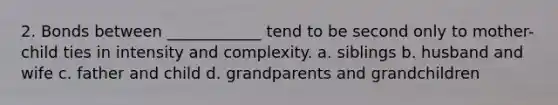 2. Bonds between ____________ tend to be second only to mother-child ties in intensity and complexity. a. siblings b. husband and wife c. father and child d. grandparents and grandchildren