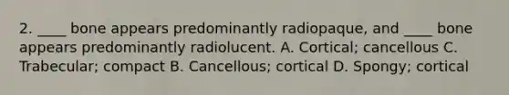 2. ____ bone appears predominantly radiopaque, and ____ bone appears predominantly radiolucent. A. Cortical; cancellous C. Trabecular; compact B. Cancellous; cortical D. Spongy; cortical