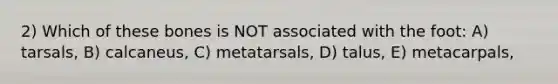 2) Which of these bones is NOT associated with the foot: A) tarsals, B) calcaneus, C) metatarsals, D) talus, E) metacarpals,