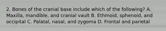 2. Bones of the cranial base include which of the following? A. Maxilla, mandible, and cranial vault B. Ethmoid, sphenoid, and occipital C. Palatal, nasal, and zygoma D. Frontal and parietal