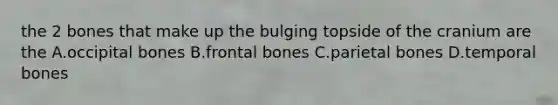 the 2 bones that make up the bulging topside of the cranium are the A.occipital bones B.frontal bones C.parietal bones D.temporal bones