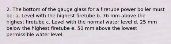 2. The bottom of the gauge glass for a firetube power boiler must be: a. Level with the highest firetube b. 76 mm above the highest firetube c. Level with the normal water level d. 25 mm below the highest firetube e. 50 mm above the lowest permissible water level.