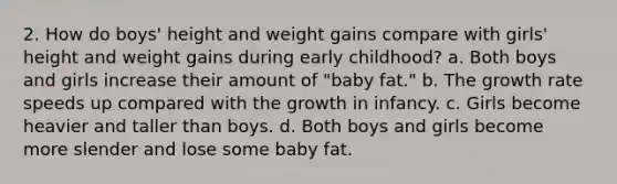 2. How do boys' height and weight gains compare with girls' height and weight gains during early childhood? a. Both boys and girls increase their amount of "baby fat." b. The growth rate speeds up compared with the growth in infancy. c. Girls become heavier and taller than boys. d. Both boys and girls become more slender and lose some baby fat.