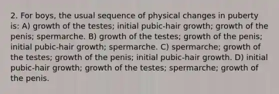 2. For boys, the usual sequence of physical changes in puberty is: A) growth of the testes; initial pubic-hair growth; growth of the penis; spermarche. B) growth of the testes; growth of the penis; initial pubic-hair growth; spermarche. C) spermarche; growth of the testes; growth of the penis; initial pubic-hair growth. D) initial pubic-hair growth; growth of the testes; spermarche; growth of the penis.