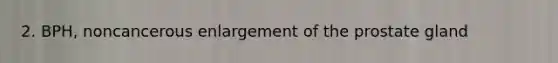 2. BPH, noncancerous enlargement of the prostate gland
