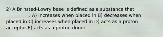 2) A Br nsted-Lowry base is defined as a substance that __________. A) increases when placed in B) decreases when placed in C) increases when placed in D) acts as a proton acceptor E) acts as a proton donor