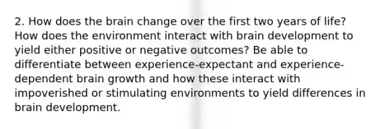 2. How does the brain change over the first two years of life? How does the environment interact with brain development to yield either positive or negative outcomes? Be able to differentiate between experience-expectant and experience-dependent brain growth and how these interact with impoverished or stimulating environments to yield differences in brain development.