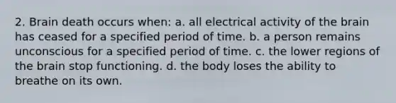 2. Brain death occurs when: a. all electrical activity of the brain has ceased for a specified period of time. b. a person remains unconscious for a specified period of time. c. the lower regions of the brain stop functioning. d. the body loses the ability to breathe on its own.